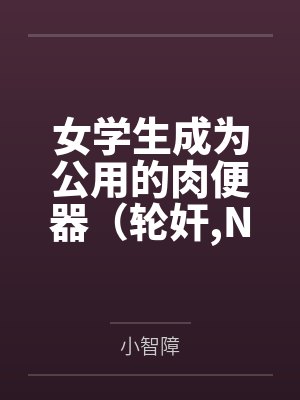 女学生成为公用的肉便器(轮奸,NPH) 女学生成为公用的肉便器(轮奸,NPH)