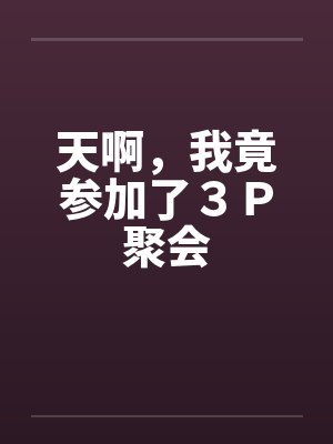 天啊,我竟参加了3P聚会 天啊,我竟参加了3P聚会