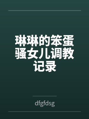 琳琳的笨蛋骚女儿调教记录 琳琳的笨蛋骚女儿调教记录