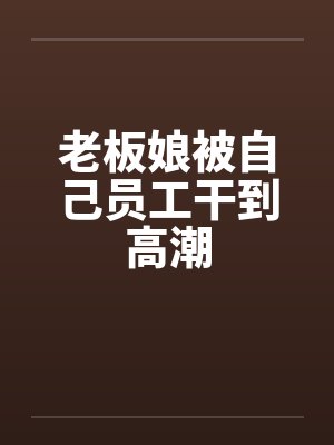 老板娘被自己员工干到高潮 老板娘被自己员工干到高潮